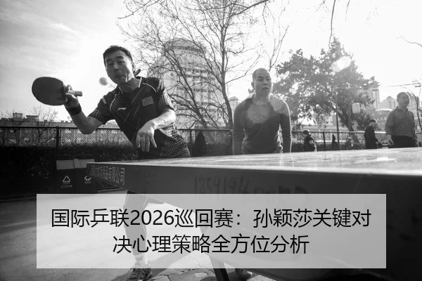 国际乒联2026巡回赛：孙颖莎关键对决心理策略全方位分析
