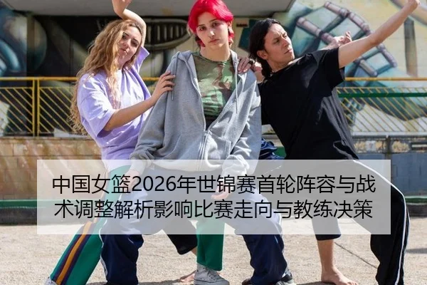 中国女篮2026年世锦赛首轮阵容与战术调整解析影响比赛走向与教练决策