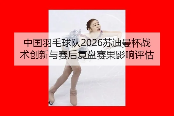 中国羽毛球队2026苏迪曼杯战术创新与赛后复盘赛果影响评估